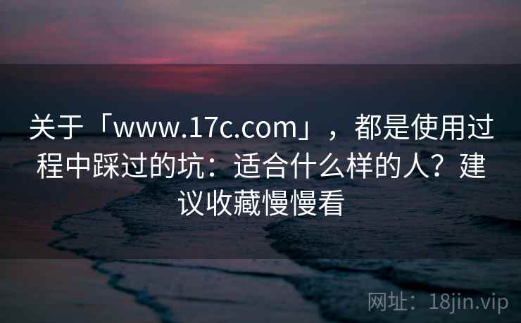 关于「www.17c.com」，都是使用过程中踩过的坑：适合什么样的人？建议收藏慢慢看
