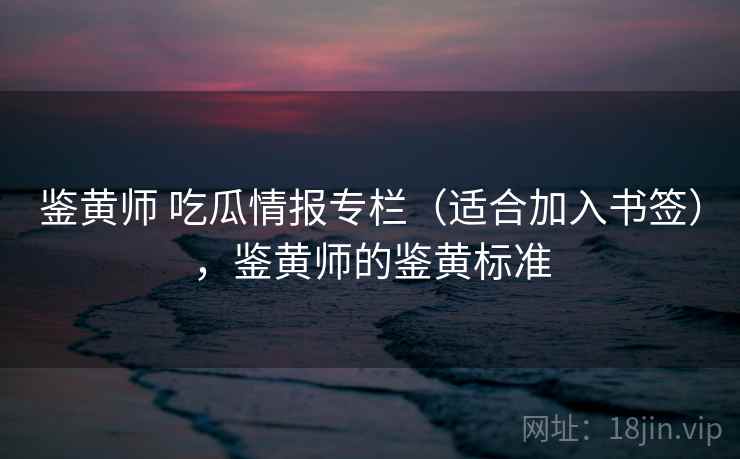 鉴黄师 吃瓜情报专栏（适合加入书签），鉴黄师的鉴黄标准