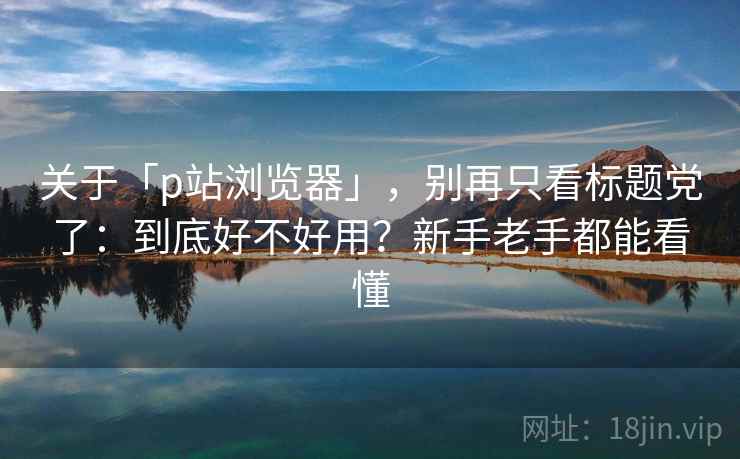关于「p站浏览器」，别再只看标题党了：到底好不好用？新手老手都能看懂