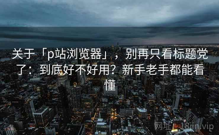 关于「p站浏览器」,别再只看标题党了:到底好不好用?新手老手都能看懂 关于「p站浏览器」,别再只看标题党了:到底好不好用?新手老手都能看懂