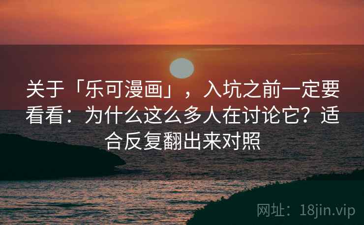 关于「乐可漫画」，入坑之前一定要看看：为什么这么多人在讨论它？适合反复翻出来对照