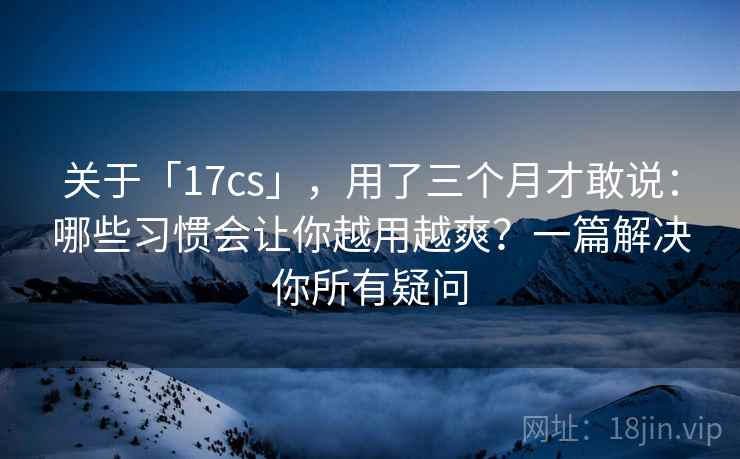 关于「17cs」，用了三个月才敢说：哪些习惯会让你越用越爽？一篇解决你所有疑问