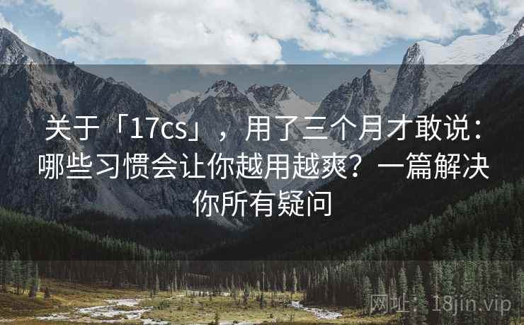 关于「17cs」，用了三个月才敢说：哪些习惯会让你越用越爽？一篇解决你所有疑问