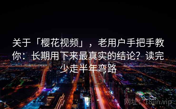 关于「樱花视频」，老用户手把手教你：长期用下来最真实的结论？读完少走半年弯路