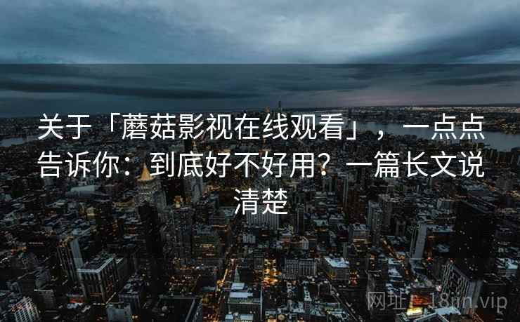 关于「蘑菇影视在线观看」，一点点告诉你：到底好不好用？一篇长文说清楚