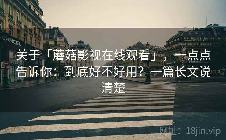关于「蘑菇影视在线观看」，一点点告诉你：到底好不好用？一篇长文说清楚