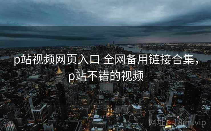 p站视频网页入口 全网备用链接合集，p站不错的视频