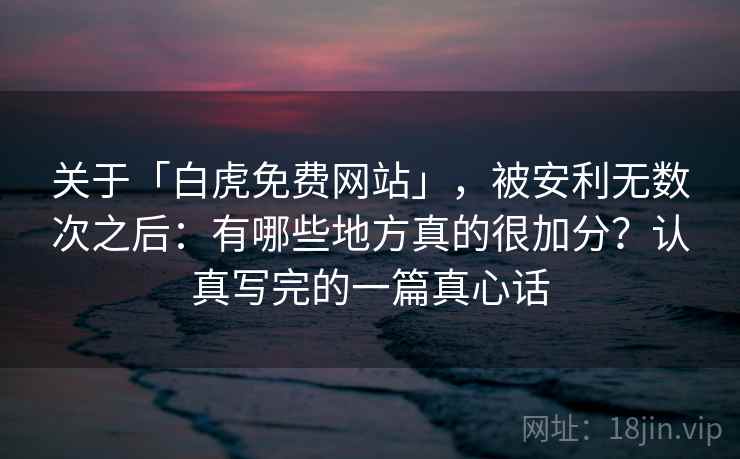 关于「白虎免费网站」，被安利无数次之后：有哪些地方真的很加分？认真写完的一篇真心话