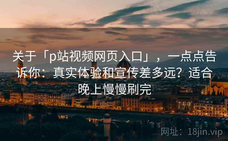 关于「p站视频网页入口」，一点点告诉你：真实体验和宣传差多远？适合晚上慢慢刷完