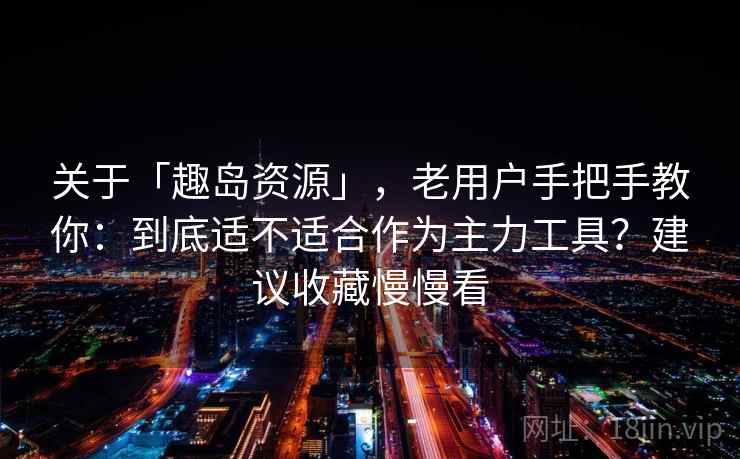 关于「趣岛资源」，老用户手把手教你：到底适不适合作为主力工具？建议收藏慢慢看
