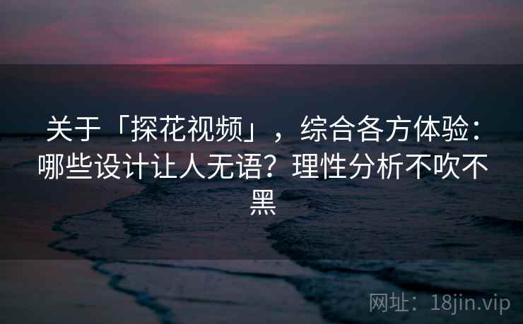 关于「探花视频」，综合各方体验：哪些设计让人无语？理性分析不吹不黑