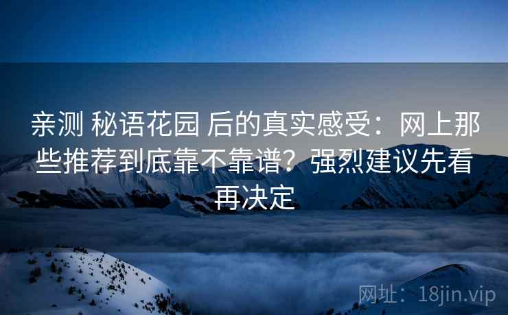 亲测 秘语花园 后的真实感受：网上那些推荐到底靠不靠谱？强烈建议先看再决定