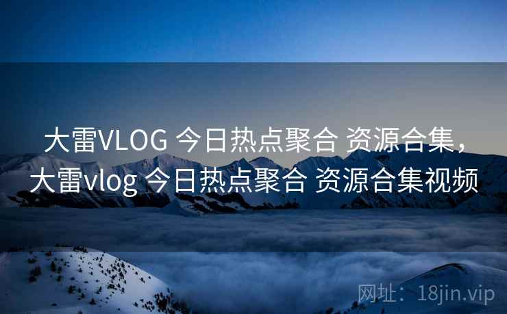 大雷VLOG 今日热点聚合 资源合集，大雷vlog 今日热点聚合 资源合集视频