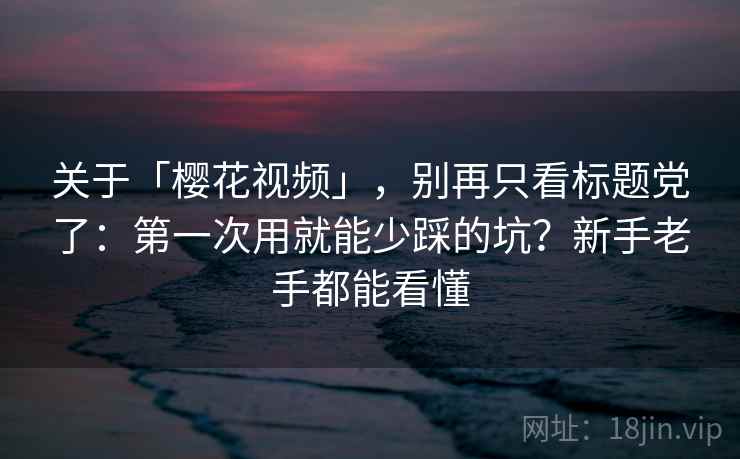 关于「樱花视频」，别再只看标题党了：第一次用就能少踩的坑？新手老手都能看懂