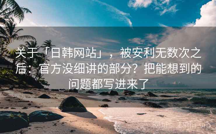 关于「日韩网站」，被安利无数次之后：官方没细讲的部分？把能想到的问题都写进来了