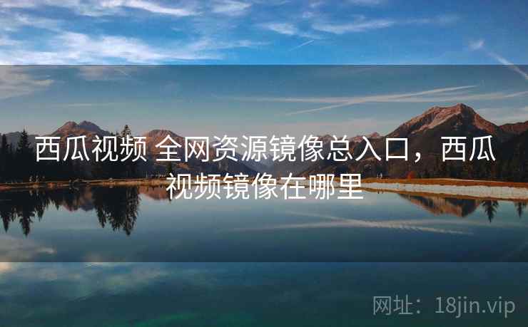 西瓜视频 全网资源镜像总入口，西瓜视频镜像在哪里