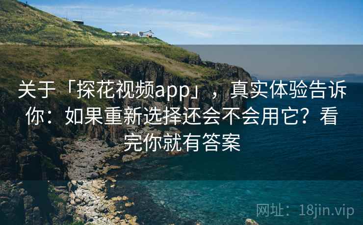 关于「探花视频app」，真实体验告诉你：如果重新选择还会不会用它？看完你就有答案