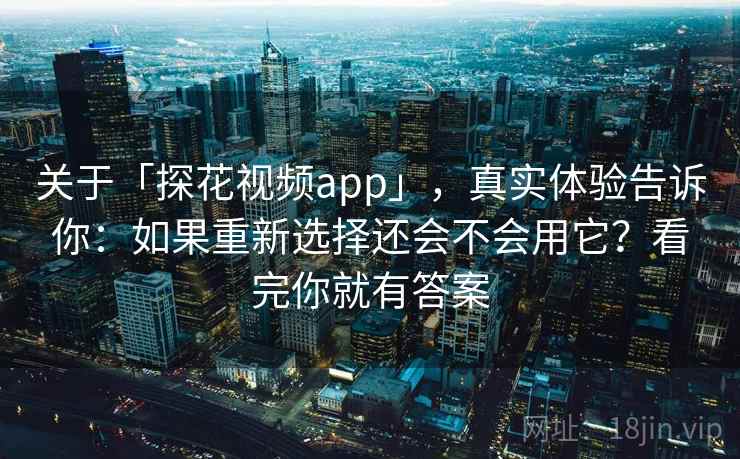 关于「探花视频app」，真实体验告诉你：如果重新选择还会不会用它？看完你就有答案