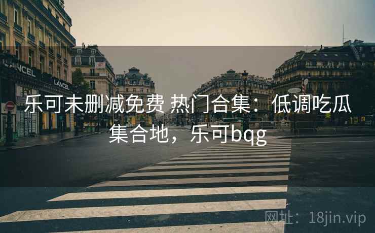 乐可未删减免费 热门合集：低调吃瓜集合地，乐可bqg
