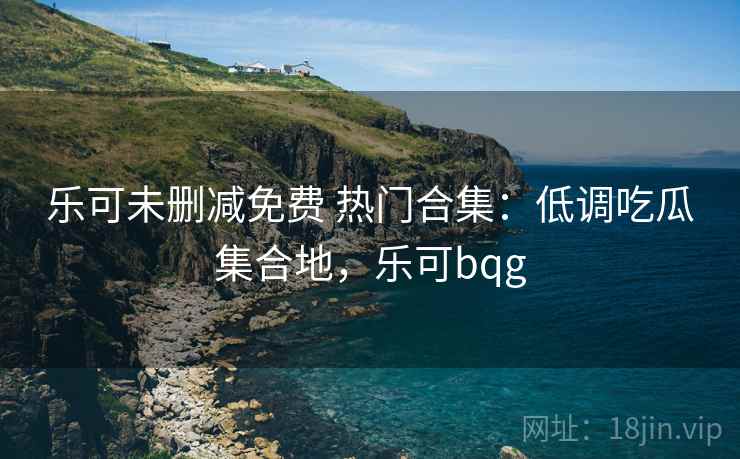 乐可未删减免费 热门合集：低调吃瓜集合地，乐可bqg