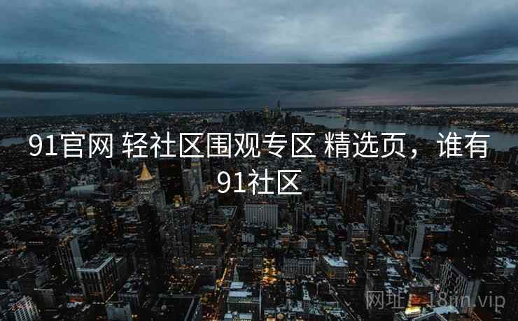 91官网 轻社区围观专区 精选页，谁有91社区