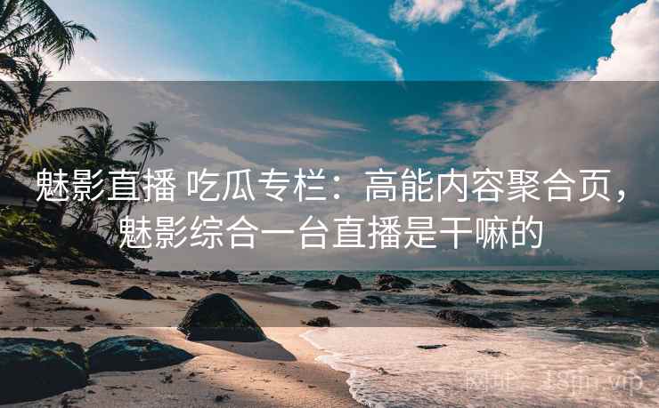 魅影直播 吃瓜专栏：高能内容聚合页，魅影综合一台直播是干嘛的