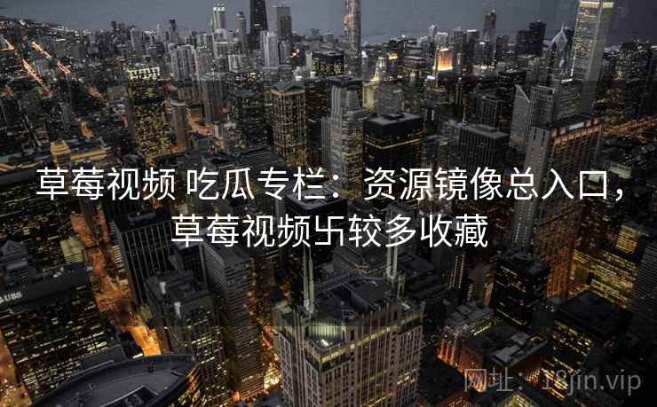 草莓视频 吃瓜专栏：资源镜像总入口，草莓视频卐较多收藏