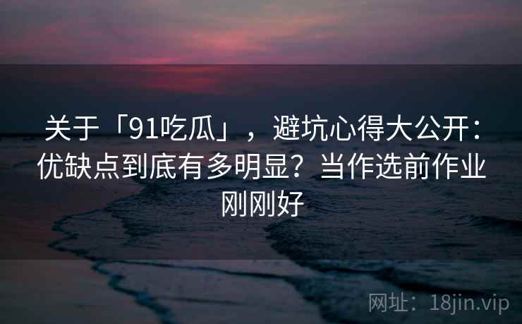 关于「91吃瓜」，避坑心得大公开：优缺点到底有多明显？当作选前作业刚刚好