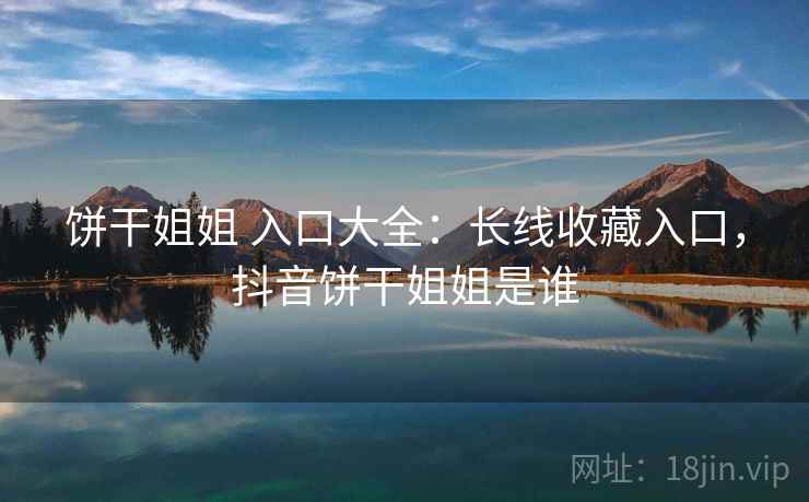 饼干姐姐 入口大全：长线收藏入口，抖音饼干姐姐是谁