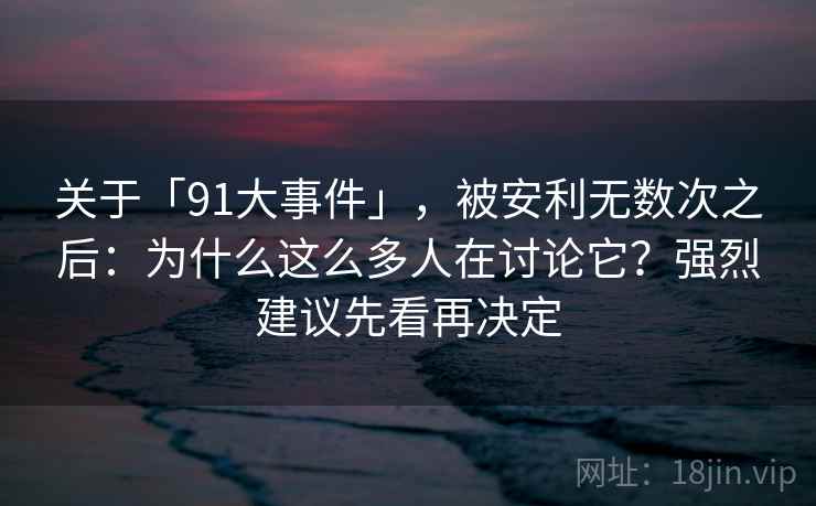 关于「91大事件」,被安利无数次之后:为什么这么多人在讨论它?强烈建议先看再决定 关于「91大事件」,被安利无数次之后:为什么这么多人在讨论它?强烈建议先看再决定
