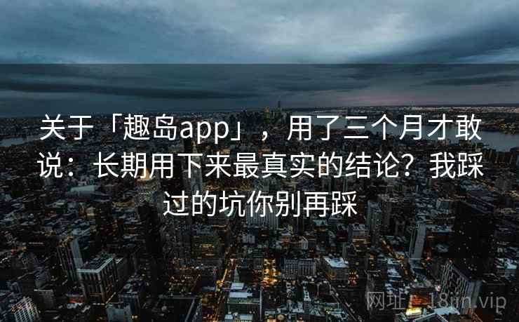 关于「趣岛app」，用了三个月才敢说：长期用下来最真实的结论？我踩过的坑你别再踩