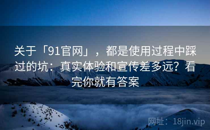 关于「91官网」，都是使用过程中踩过的坑：真实体验和宣传差多远？看完你就有答案