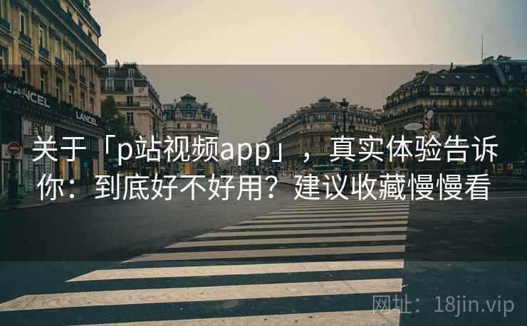 关于「p站视频app」，真实体验告诉你：到底好不好用？建议收藏慢慢看