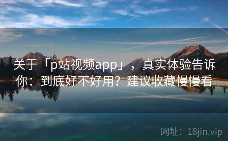关于「p站视频app」,真实体验告诉你:到底好不好用?建议收藏慢慢看 关于「p站视频app」,真实体验告诉你:到底好不好用?建议收藏慢慢看