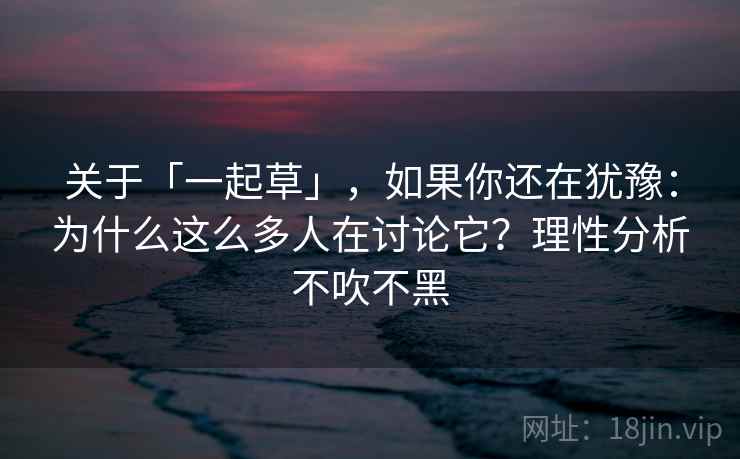 关于「一起草」，如果你还在犹豫：为什么这么多人在讨论它？理性分析不吹不黑