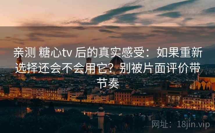 亲测 糖心tv 后的真实感受：如果重新选择还会不会用它？别被片面评价带节奏