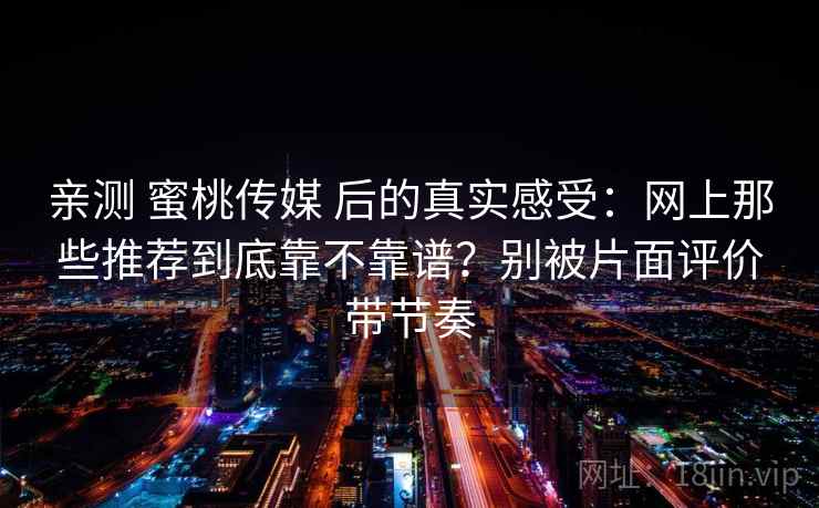 亲测 蜜桃传媒 后的真实感受：网上那些推荐到底靠不靠谱？别被片面评价带节奏