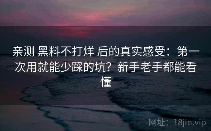 亲测 黑料不打烊 后的真实感受：第一次用就能少踩的坑？新手老手都能看懂