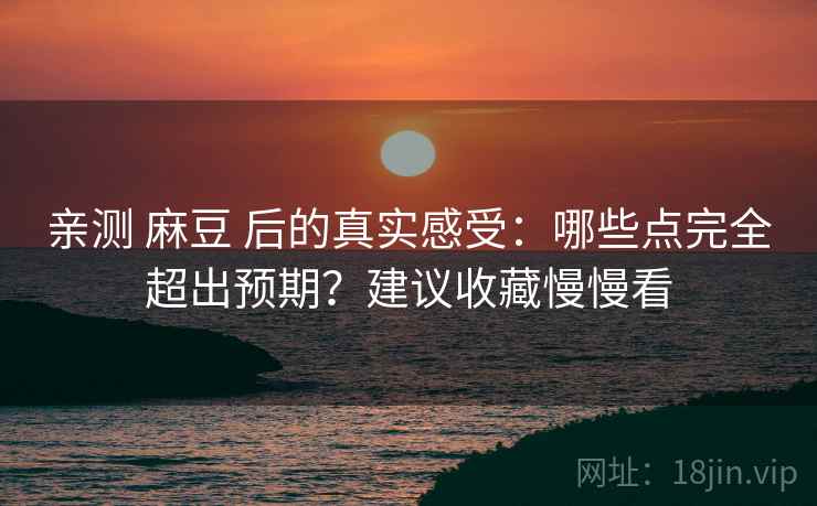 亲测 麻豆 后的真实感受：哪些点完全超出预期？建议收藏慢慢看