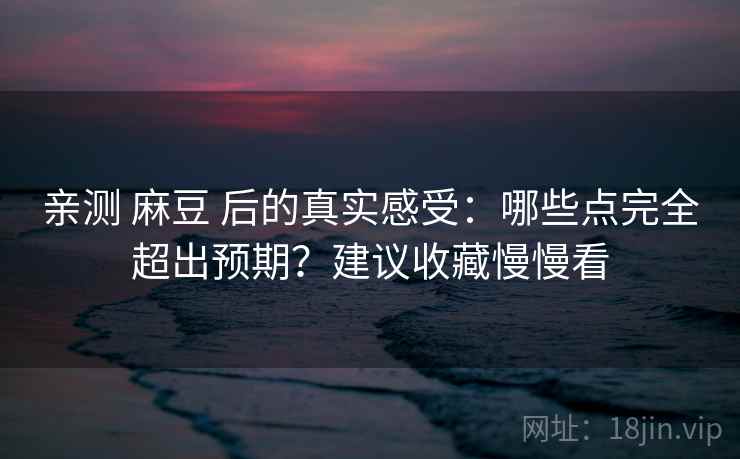亲测 麻豆 后的真实感受：哪些点完全超出预期？建议收藏慢慢看
