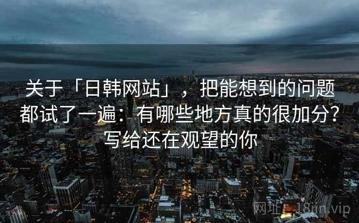 关于「日韩网站」，把能想到的问题都试了一遍：有哪些地方真的很加分？写给还在观望的你
