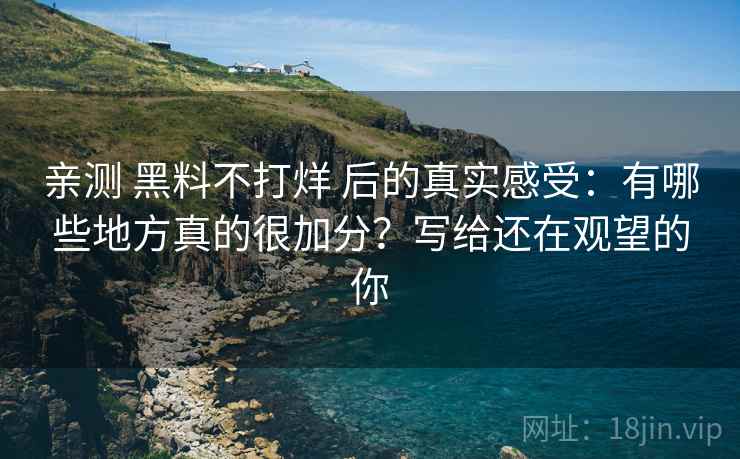 亲测 黑料不打烊 后的真实感受：有哪些地方真的很加分？写给还在观望的你