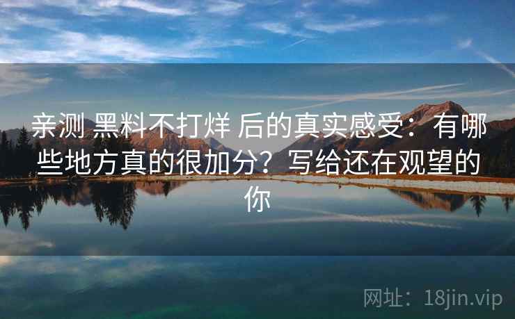 亲测 黑料不打烊 后的真实感受：有哪些地方真的很加分？写给还在观望的你