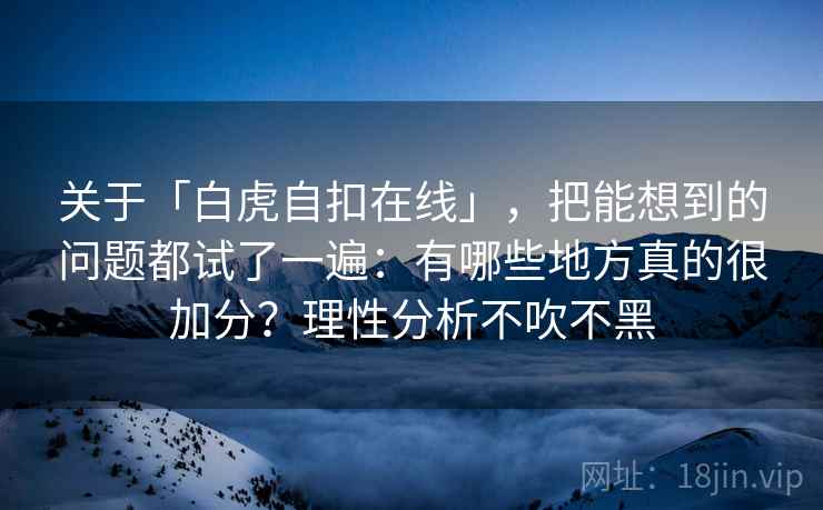 关于「白虎自扣在线」,把能想到的问题都试了一遍:有哪些地方真的很加分?理性分析不吹不黑 关于「白虎自扣在线」,把能想到的问题都试了一遍:有哪些地方真的很加分?理性分析不吹不黑