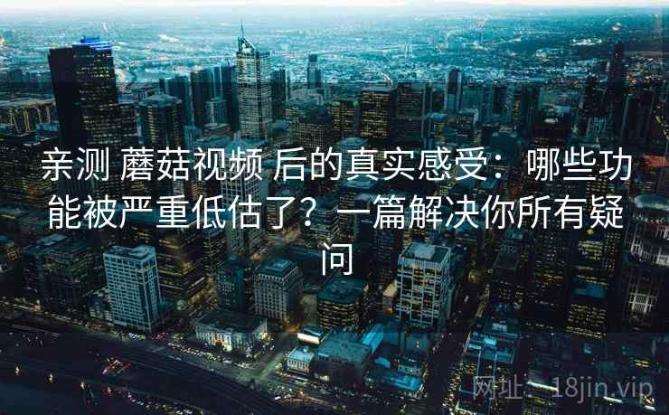 亲测 蘑菇视频 后的真实感受：哪些功能被严重低估了？一篇解决你所有疑问
