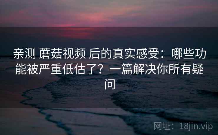 亲测 蘑菇视频 后的真实感受：哪些功能被严重低估了？一篇解决你所有疑问