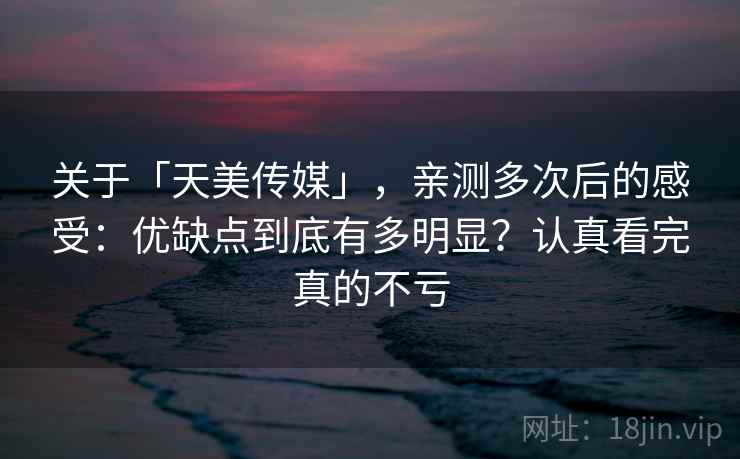 关于「天美传媒」,亲测多次后的感受:优缺点到底有多明显?认真看完真的不亏 关于「天美传媒」,亲测多次后的感受:优缺点到底有多明显?认真看完真的不亏