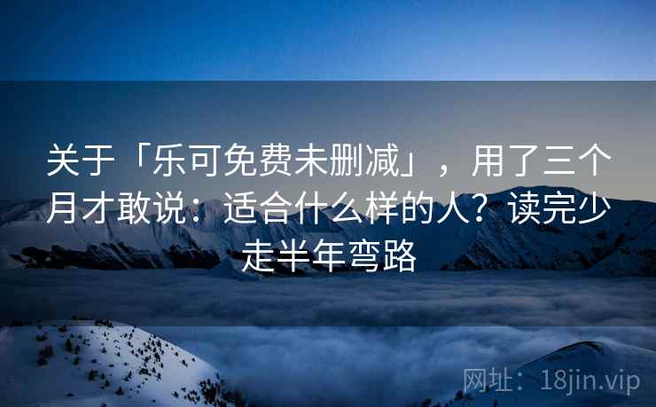 关于「乐可免费未删减」，用了三个月才敢说：适合什么样的人？读完少走半年弯路