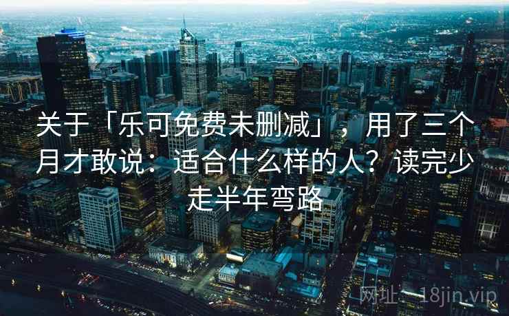 关于「乐可免费未删减」，用了三个月才敢说：适合什么样的人？读完少走半年弯路