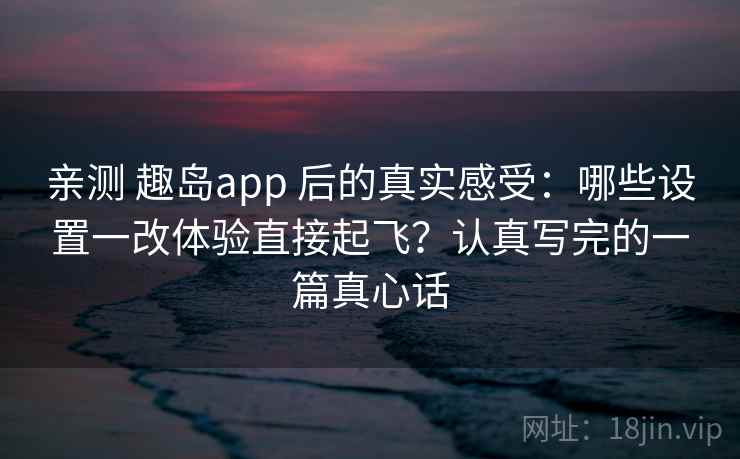 亲测 趣岛app 后的真实感受：哪些设置一改体验直接起飞？认真写完的一篇真心话